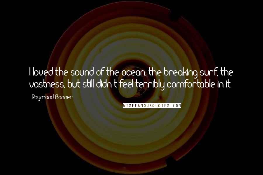 Raymond Bonner Quotes: I loved the sound of the ocean, the breaking surf, the vastness, but still didn't feel terribly comfortable in it.