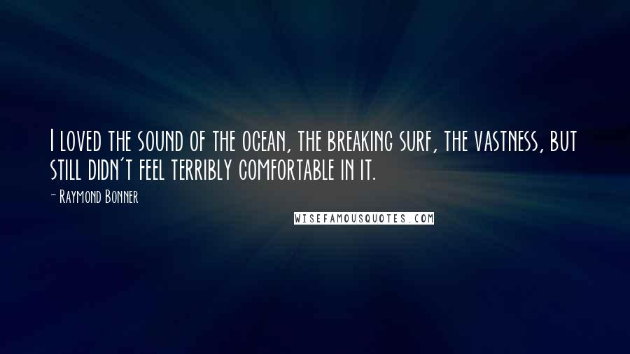 Raymond Bonner Quotes: I loved the sound of the ocean, the breaking surf, the vastness, but still didn't feel terribly comfortable in it.