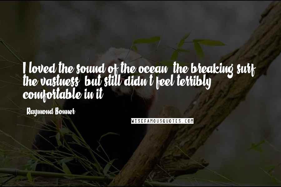 Raymond Bonner Quotes: I loved the sound of the ocean, the breaking surf, the vastness, but still didn't feel terribly comfortable in it.