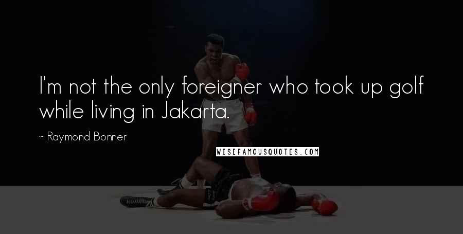 Raymond Bonner Quotes: I'm not the only foreigner who took up golf while living in Jakarta.