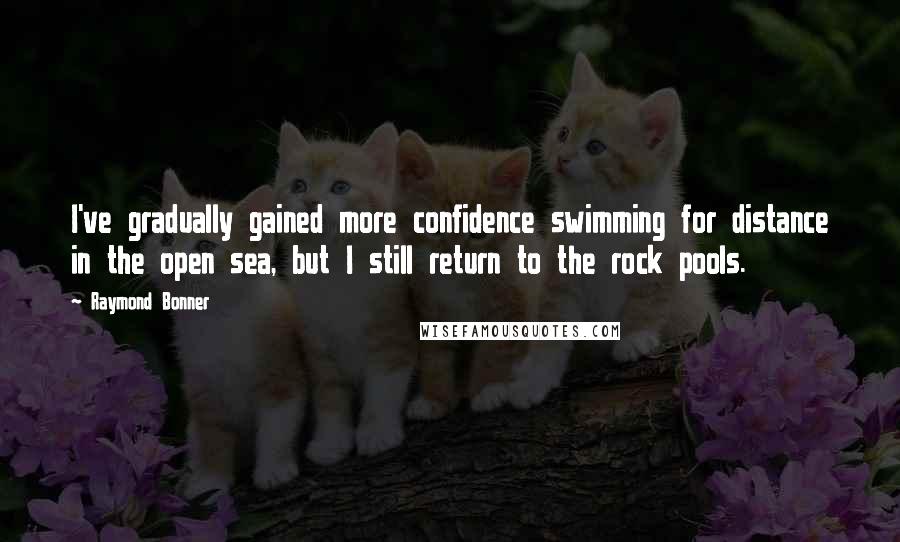 Raymond Bonner Quotes: I've gradually gained more confidence swimming for distance in the open sea, but I still return to the rock pools.