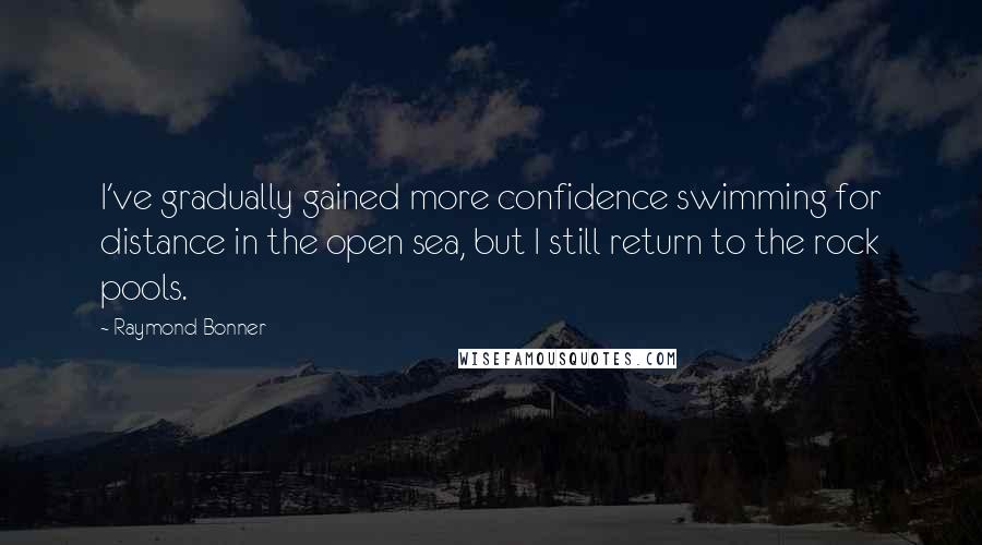 Raymond Bonner Quotes: I've gradually gained more confidence swimming for distance in the open sea, but I still return to the rock pools.