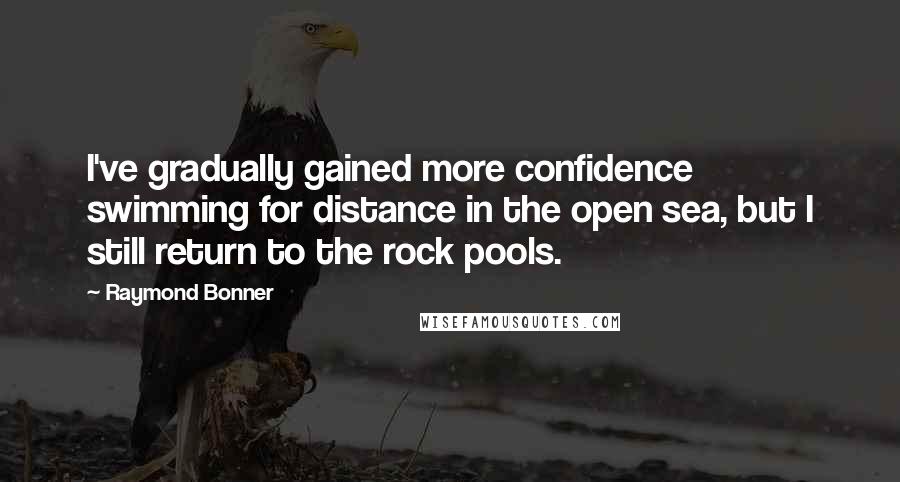 Raymond Bonner Quotes: I've gradually gained more confidence swimming for distance in the open sea, but I still return to the rock pools.