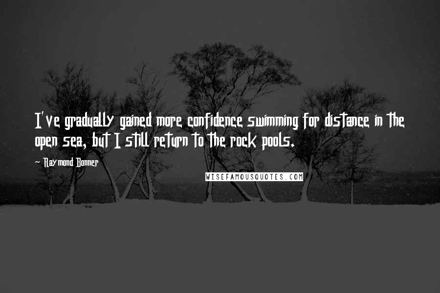 Raymond Bonner Quotes: I've gradually gained more confidence swimming for distance in the open sea, but I still return to the rock pools.