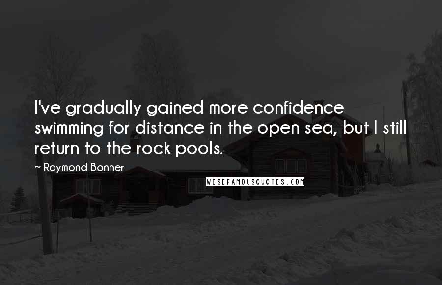 Raymond Bonner Quotes: I've gradually gained more confidence swimming for distance in the open sea, but I still return to the rock pools.