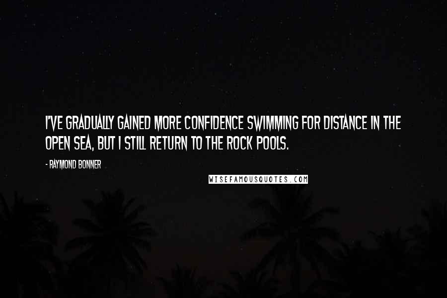 Raymond Bonner Quotes: I've gradually gained more confidence swimming for distance in the open sea, but I still return to the rock pools.