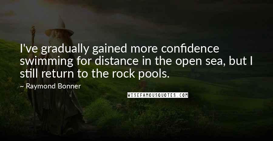 Raymond Bonner Quotes: I've gradually gained more confidence swimming for distance in the open sea, but I still return to the rock pools.