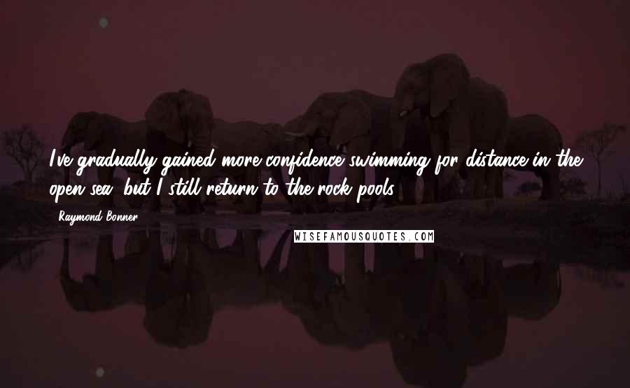 Raymond Bonner Quotes: I've gradually gained more confidence swimming for distance in the open sea, but I still return to the rock pools.