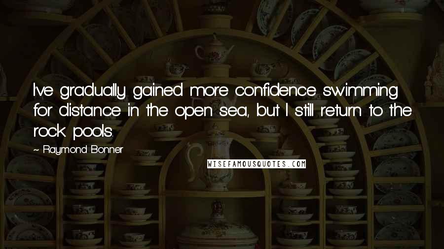 Raymond Bonner Quotes: I've gradually gained more confidence swimming for distance in the open sea, but I still return to the rock pools.