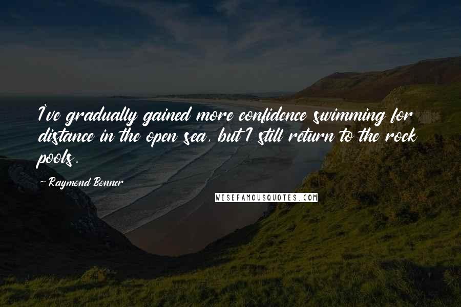 Raymond Bonner Quotes: I've gradually gained more confidence swimming for distance in the open sea, but I still return to the rock pools.