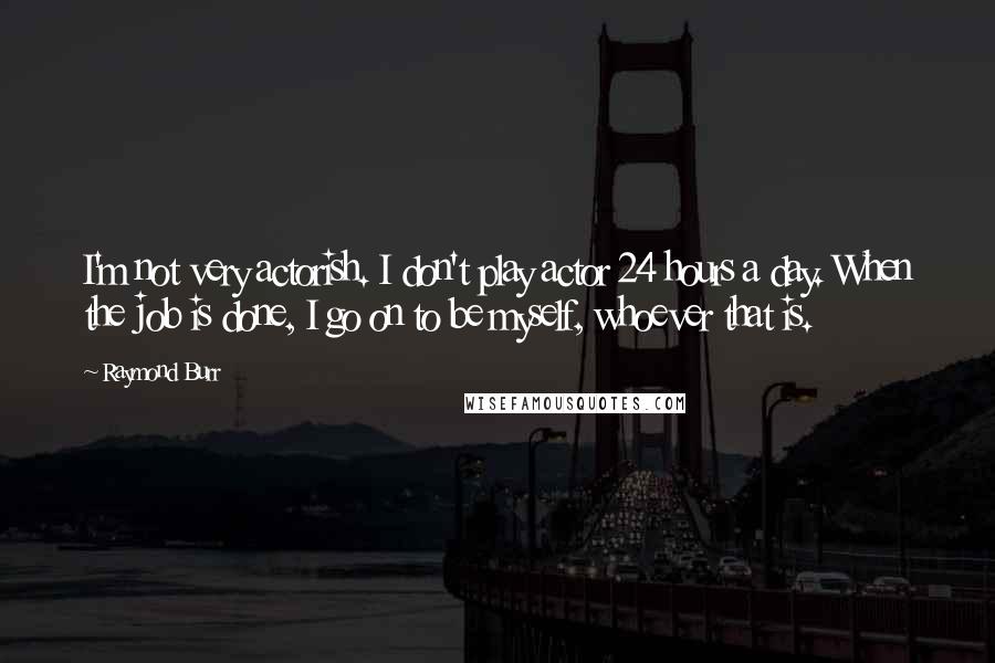 Raymond Burr Quotes: I'm not very actorish. I don't play actor 24 hours a day. When the job is done, I go on to be myself, whoever that is.