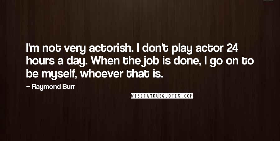 Raymond Burr Quotes: I'm not very actorish. I don't play actor 24 hours a day. When the job is done, I go on to be myself, whoever that is.