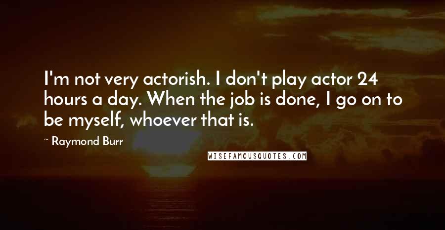 Raymond Burr Quotes: I'm not very actorish. I don't play actor 24 hours a day. When the job is done, I go on to be myself, whoever that is.