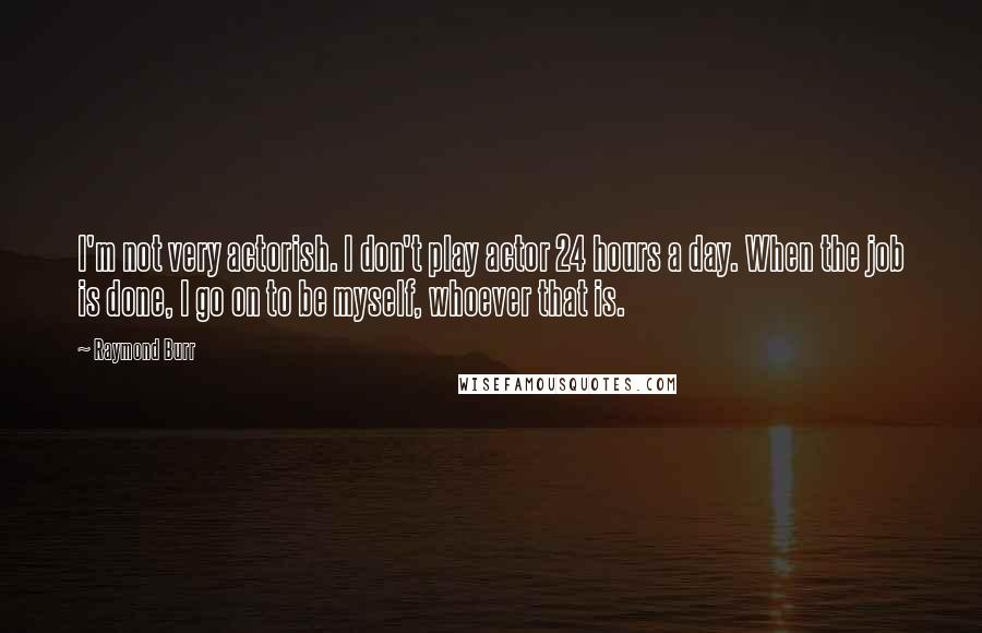 Raymond Burr Quotes: I'm not very actorish. I don't play actor 24 hours a day. When the job is done, I go on to be myself, whoever that is.