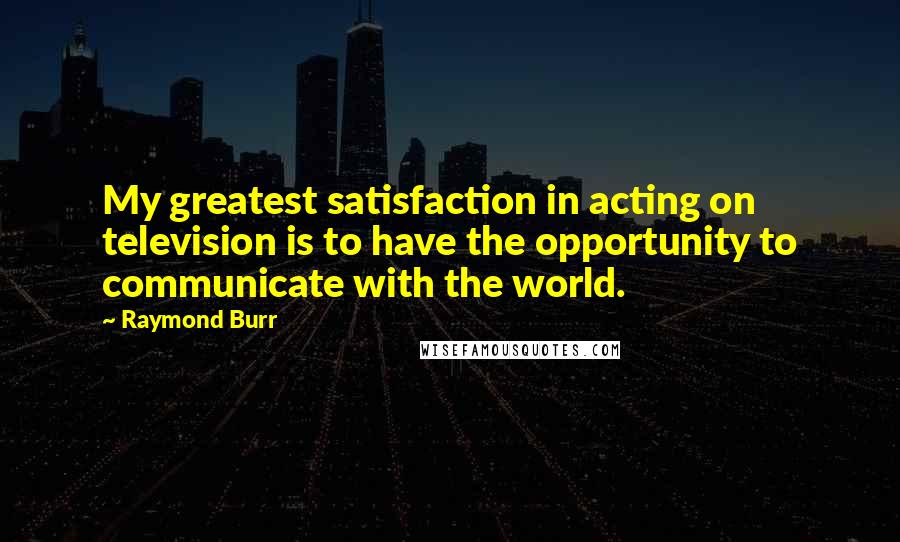 Raymond Burr Quotes: My greatest satisfaction in acting on television is to have the opportunity to communicate with the world.