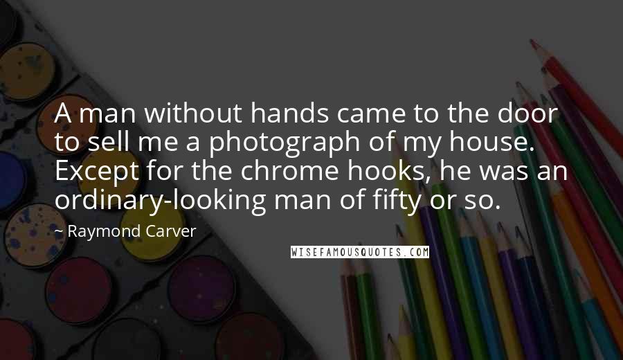 Raymond Carver Quotes: A man without hands came to the door to sell me a photograph of my house. Except for the chrome hooks, he was an ordinary-looking man of fifty or so.