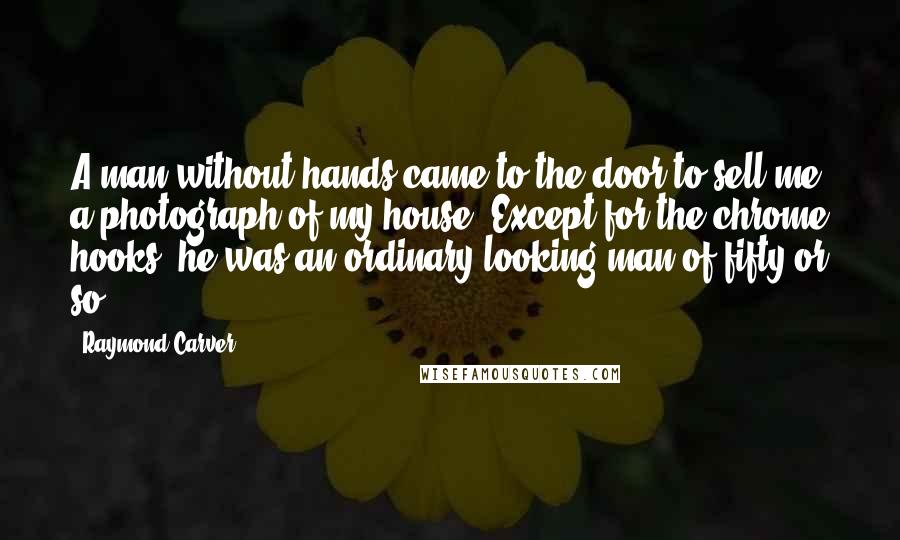 Raymond Carver Quotes: A man without hands came to the door to sell me a photograph of my house. Except for the chrome hooks, he was an ordinary-looking man of fifty or so.