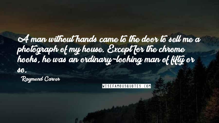 Raymond Carver Quotes: A man without hands came to the door to sell me a photograph of my house. Except for the chrome hooks, he was an ordinary-looking man of fifty or so.