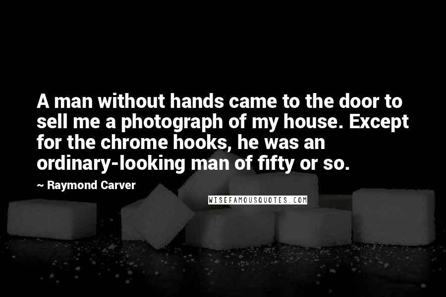 Raymond Carver Quotes: A man without hands came to the door to sell me a photograph of my house. Except for the chrome hooks, he was an ordinary-looking man of fifty or so.