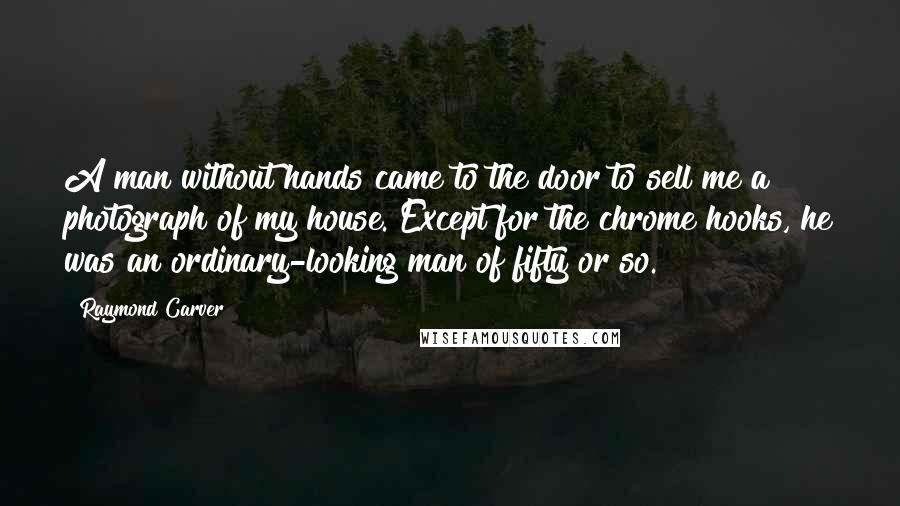 Raymond Carver Quotes: A man without hands came to the door to sell me a photograph of my house. Except for the chrome hooks, he was an ordinary-looking man of fifty or so.