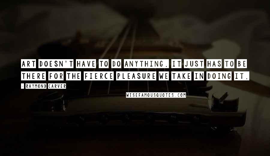 Raymond Carver Quotes: Art doesn't have to do anything. It just has to be there for the fierce pleasure we take in doing it.