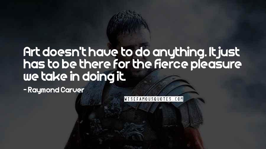 Raymond Carver Quotes: Art doesn't have to do anything. It just has to be there for the fierce pleasure we take in doing it.