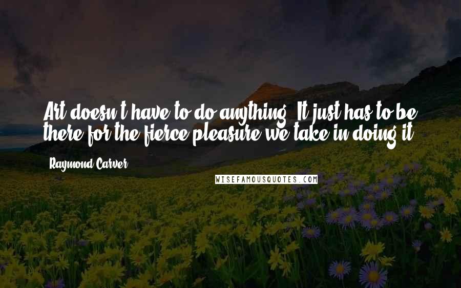 Raymond Carver Quotes: Art doesn't have to do anything. It just has to be there for the fierce pleasure we take in doing it.