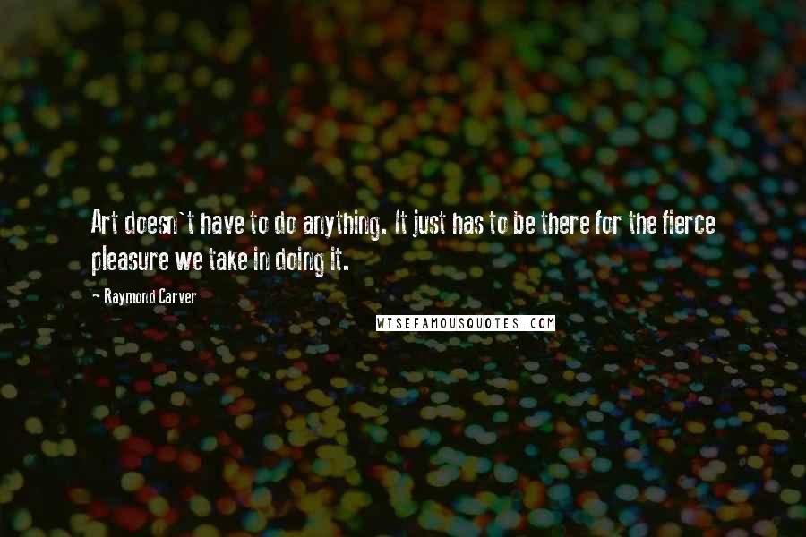 Raymond Carver Quotes: Art doesn't have to do anything. It just has to be there for the fierce pleasure we take in doing it.