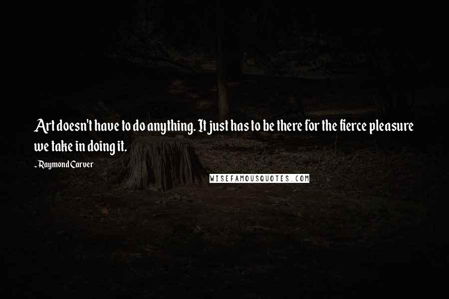 Raymond Carver Quotes: Art doesn't have to do anything. It just has to be there for the fierce pleasure we take in doing it.