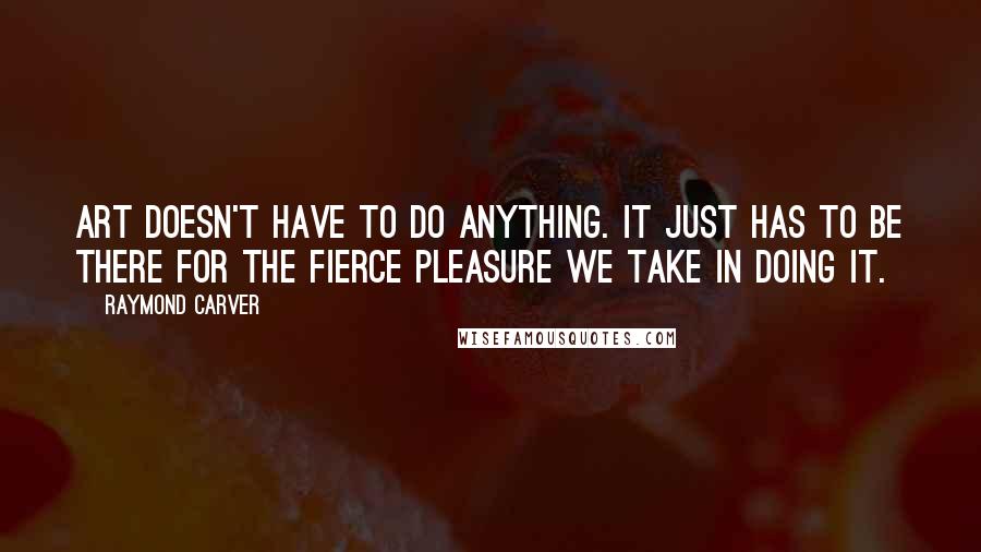 Raymond Carver Quotes: Art doesn't have to do anything. It just has to be there for the fierce pleasure we take in doing it.