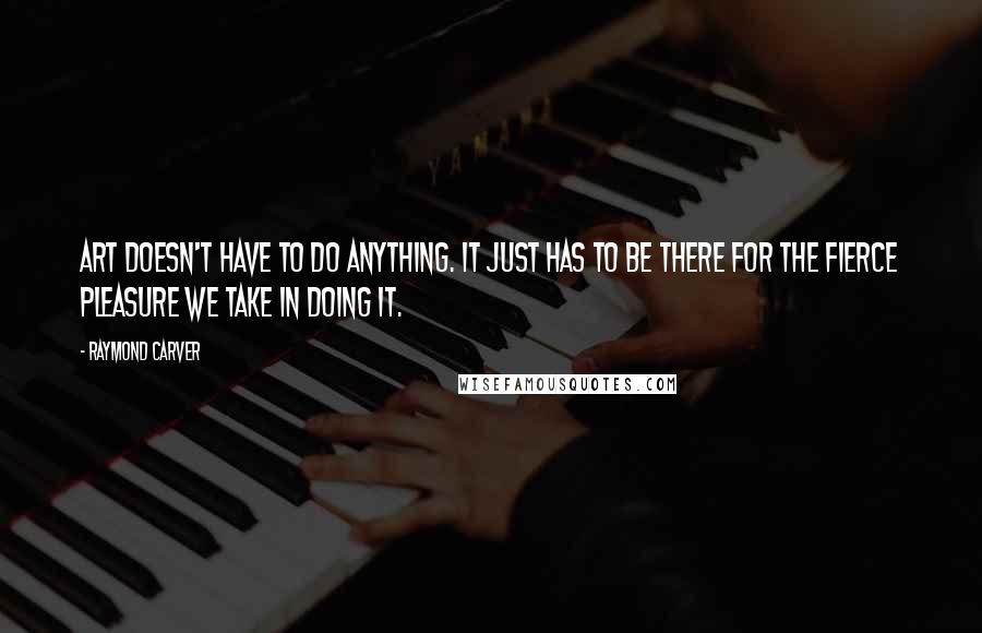 Raymond Carver Quotes: Art doesn't have to do anything. It just has to be there for the fierce pleasure we take in doing it.