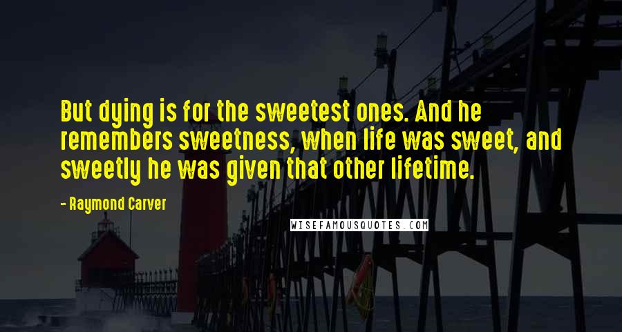 Raymond Carver Quotes: But dying is for the sweetest ones. And he remembers sweetness, when life was sweet, and sweetly he was given that other lifetime.