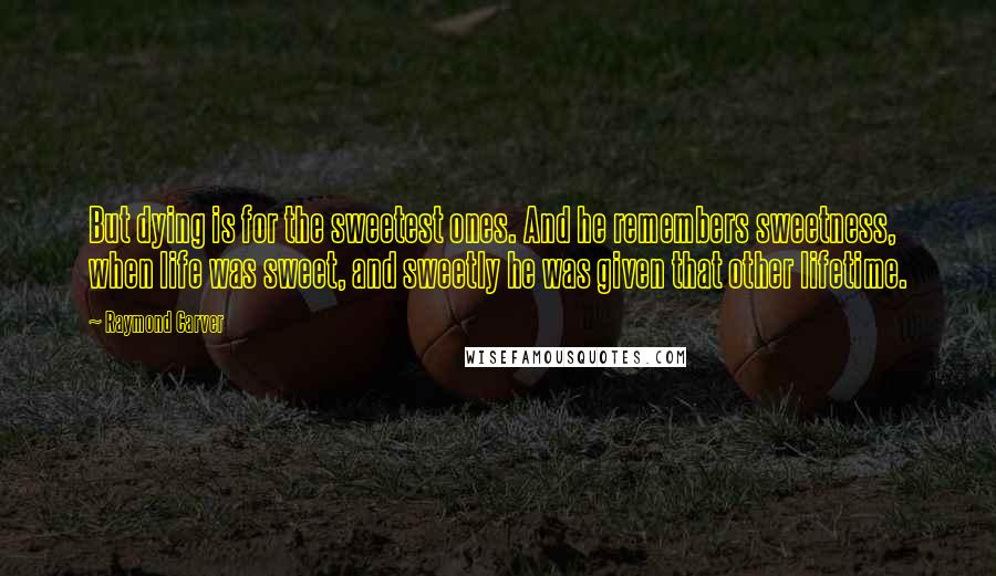 Raymond Carver Quotes: But dying is for the sweetest ones. And he remembers sweetness, when life was sweet, and sweetly he was given that other lifetime.