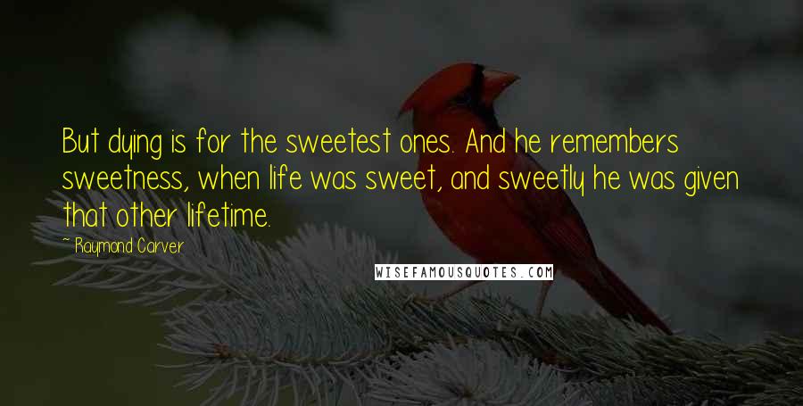 Raymond Carver Quotes: But dying is for the sweetest ones. And he remembers sweetness, when life was sweet, and sweetly he was given that other lifetime.