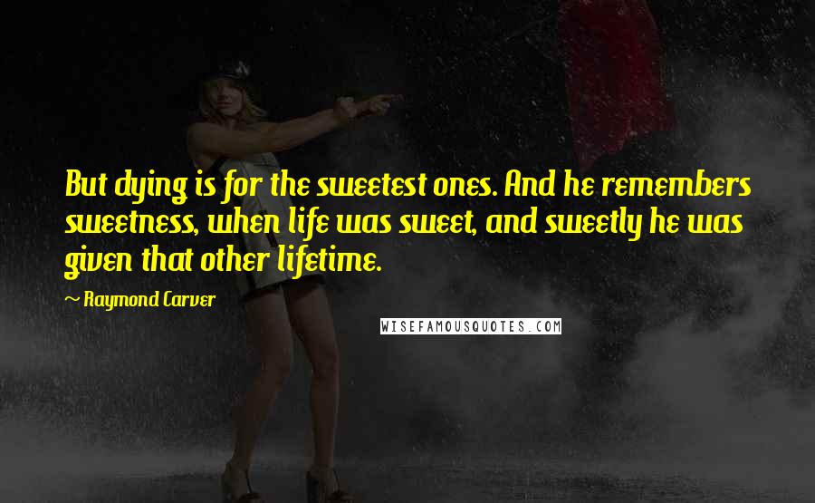 Raymond Carver Quotes: But dying is for the sweetest ones. And he remembers sweetness, when life was sweet, and sweetly he was given that other lifetime.