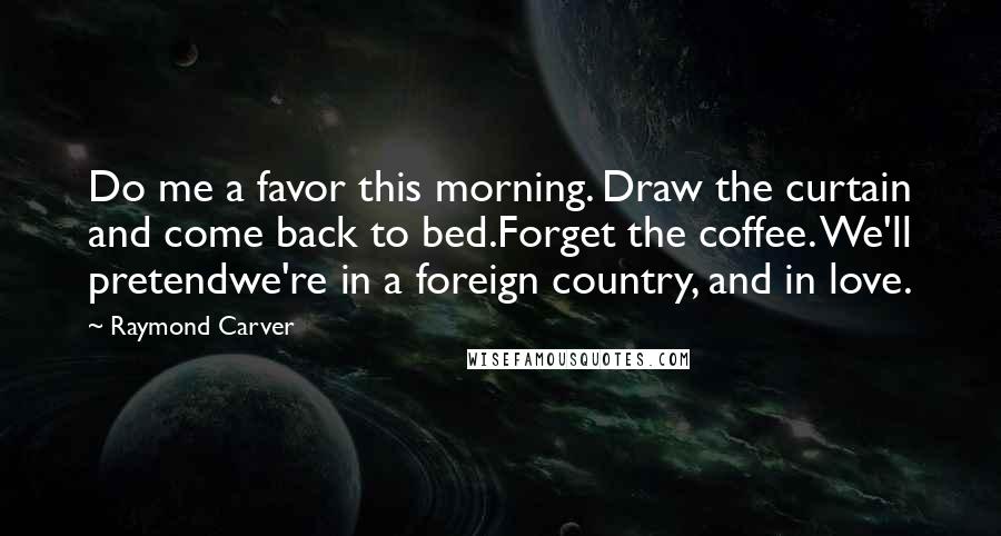 Raymond Carver Quotes: Do me a favor this morning. Draw the curtain and come back to bed.Forget the coffee. We'll pretendwe're in a foreign country, and in love.