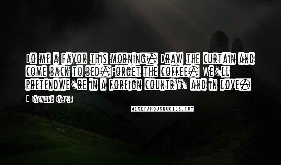 Raymond Carver Quotes: Do me a favor this morning. Draw the curtain and come back to bed.Forget the coffee. We'll pretendwe're in a foreign country, and in love.