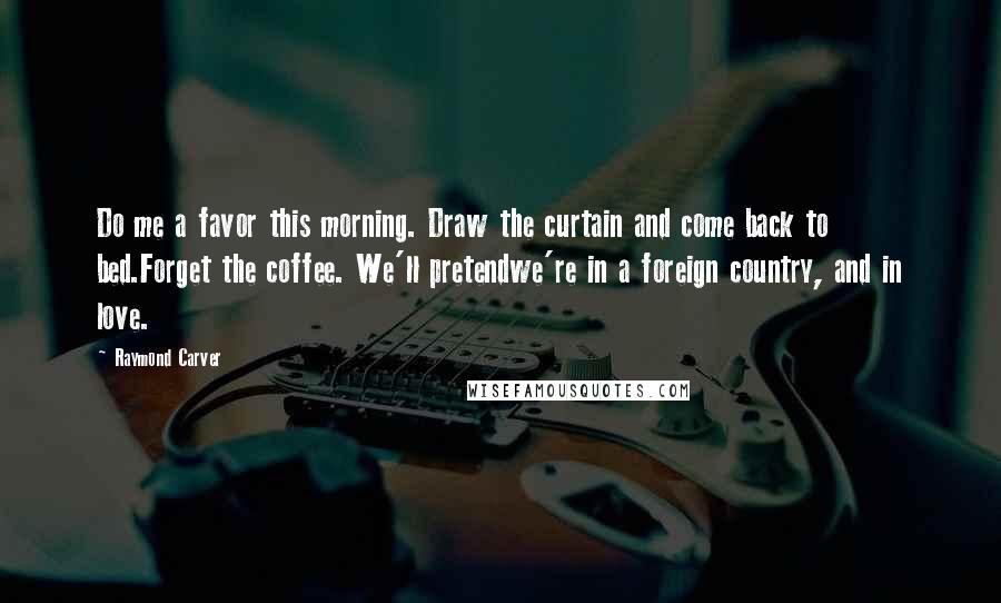 Raymond Carver Quotes: Do me a favor this morning. Draw the curtain and come back to bed.Forget the coffee. We'll pretendwe're in a foreign country, and in love.