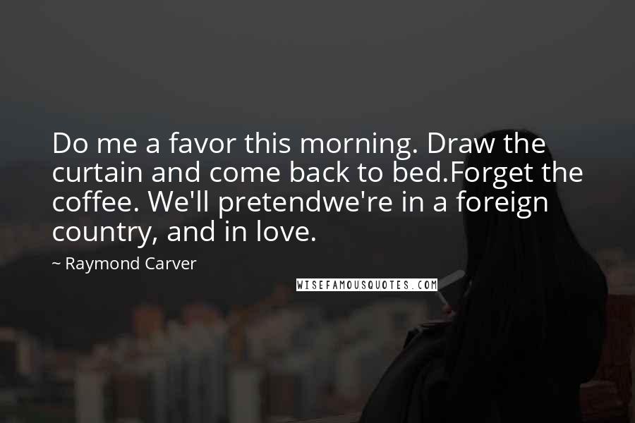Raymond Carver Quotes: Do me a favor this morning. Draw the curtain and come back to bed.Forget the coffee. We'll pretendwe're in a foreign country, and in love.