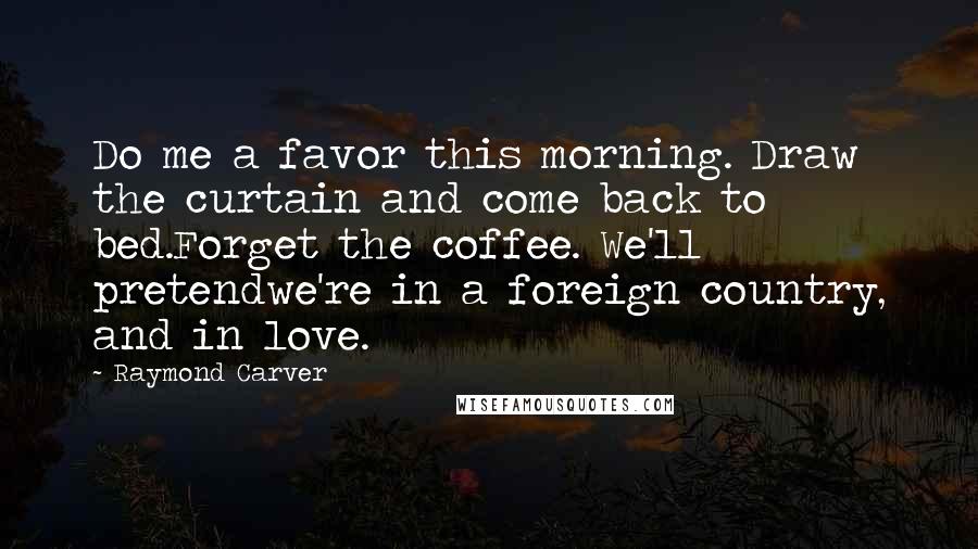 Raymond Carver Quotes: Do me a favor this morning. Draw the curtain and come back to bed.Forget the coffee. We'll pretendwe're in a foreign country, and in love.