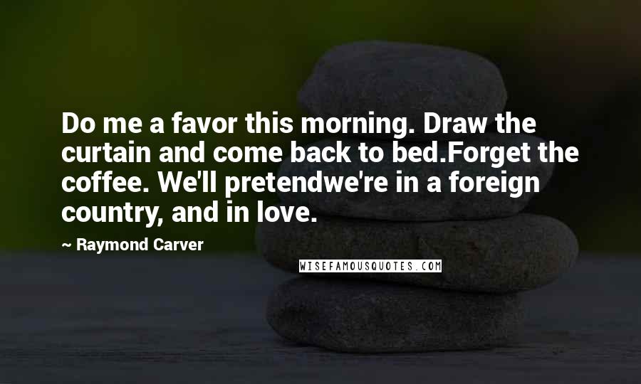 Raymond Carver Quotes: Do me a favor this morning. Draw the curtain and come back to bed.Forget the coffee. We'll pretendwe're in a foreign country, and in love.