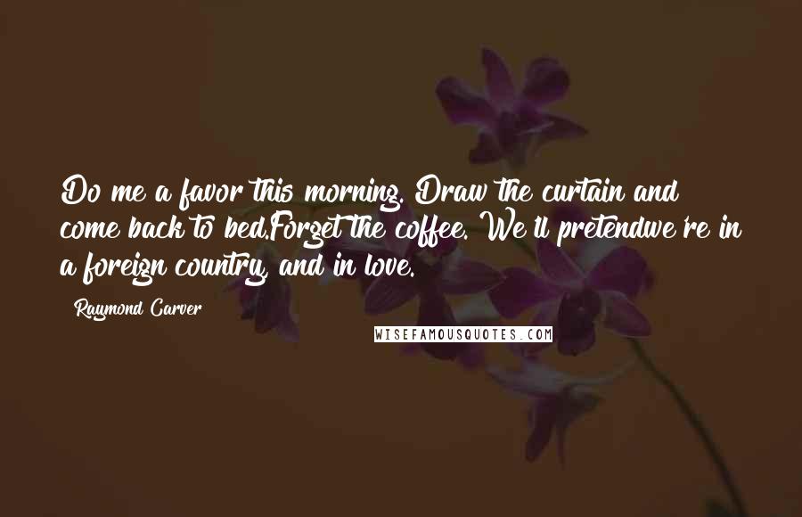 Raymond Carver Quotes: Do me a favor this morning. Draw the curtain and come back to bed.Forget the coffee. We'll pretendwe're in a foreign country, and in love.