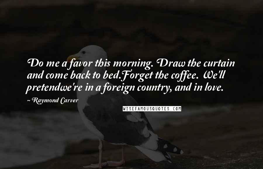 Raymond Carver Quotes: Do me a favor this morning. Draw the curtain and come back to bed.Forget the coffee. We'll pretendwe're in a foreign country, and in love.