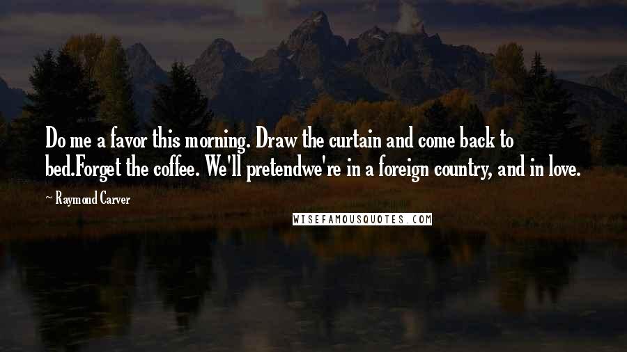 Raymond Carver Quotes: Do me a favor this morning. Draw the curtain and come back to bed.Forget the coffee. We'll pretendwe're in a foreign country, and in love.