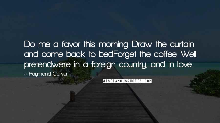 Raymond Carver Quotes: Do me a favor this morning. Draw the curtain and come back to bed.Forget the coffee. We'll pretendwe're in a foreign country, and in love.