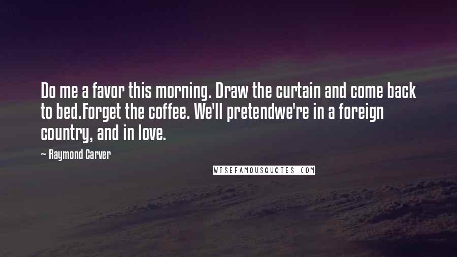 Raymond Carver Quotes: Do me a favor this morning. Draw the curtain and come back to bed.Forget the coffee. We'll pretendwe're in a foreign country, and in love.