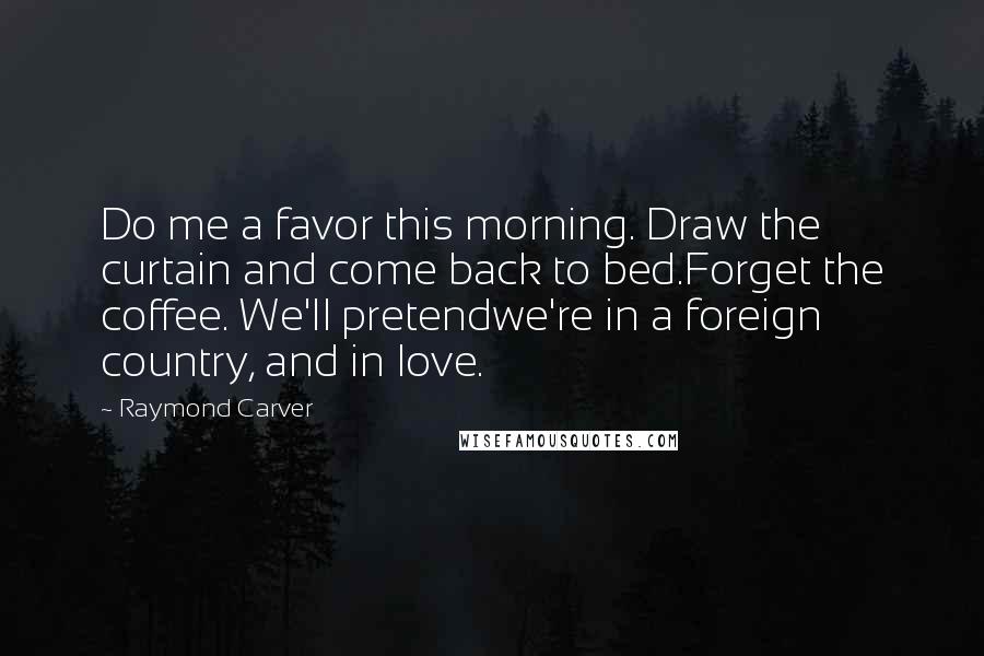 Raymond Carver Quotes: Do me a favor this morning. Draw the curtain and come back to bed.Forget the coffee. We'll pretendwe're in a foreign country, and in love.