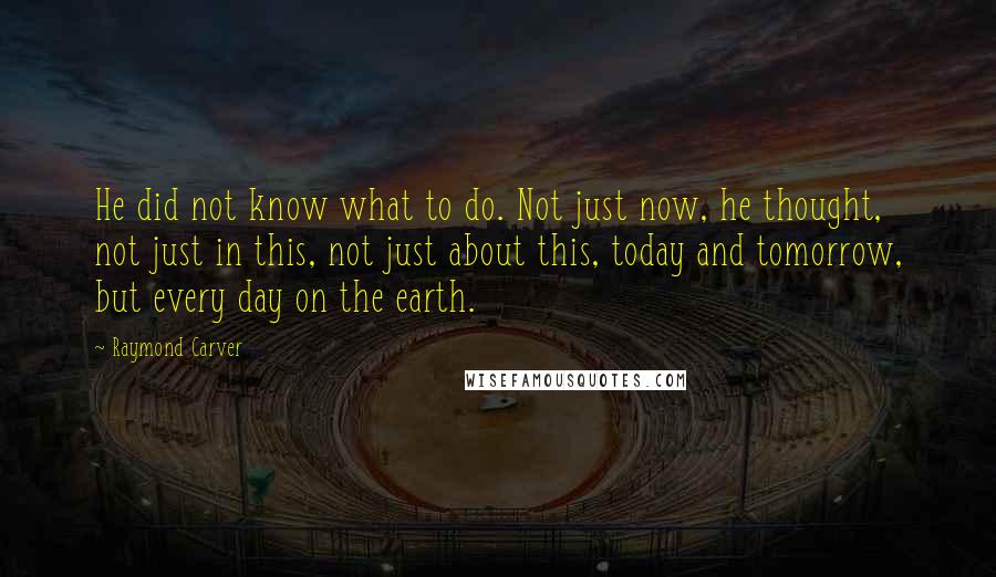 Raymond Carver Quotes: He did not know what to do. Not just now, he thought, not just in this, not just about this, today and tomorrow, but every day on the earth.