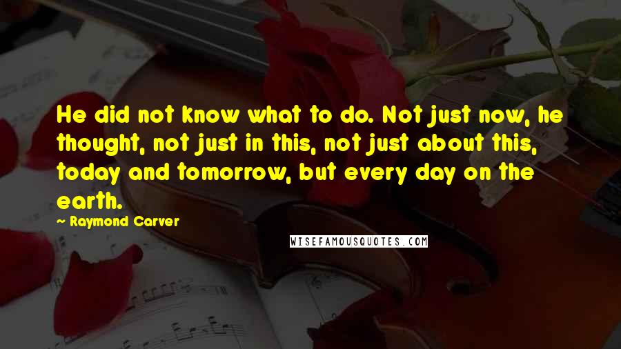 Raymond Carver Quotes: He did not know what to do. Not just now, he thought, not just in this, not just about this, today and tomorrow, but every day on the earth.
