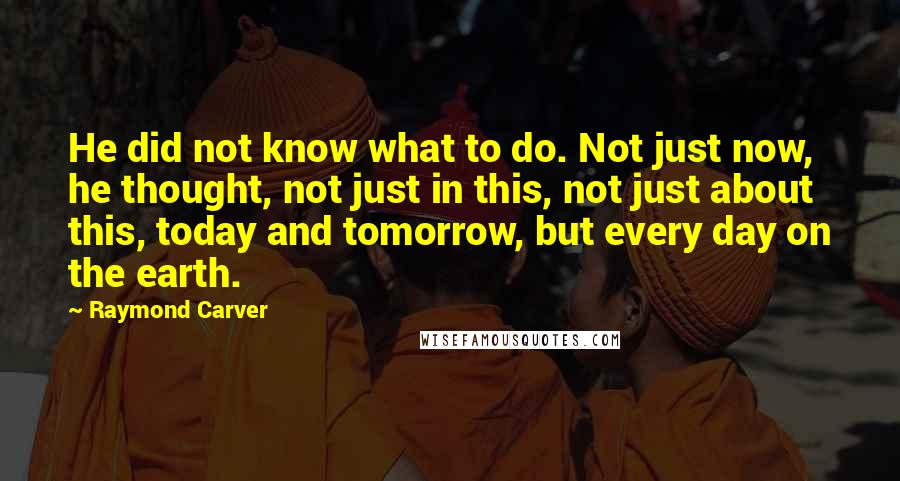 Raymond Carver Quotes: He did not know what to do. Not just now, he thought, not just in this, not just about this, today and tomorrow, but every day on the earth.